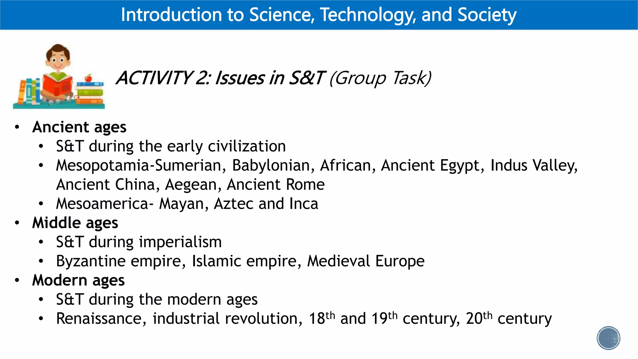 Introduction to Science, Technology, and Society
ACTIVITY 2: Issues in S&T (Group Task)
• Ancient ages
• S&T during the early civilization
• Mesopotamia-Sumerian, Babylonian, African, Ancient Egypt, Indus Valley,
Ancient China, Aegean, Ancient Rome
• Mesoamerica- Mayan, Aztec and Inca
• Middle ages
• S&T during imperialism
• Byzantine empire, Islamic empire, Medieval Europe
• Modern ages
• S&T during the modern ages
• Renaissance, industrial revolution, 18th and 19th century, 20th century
 