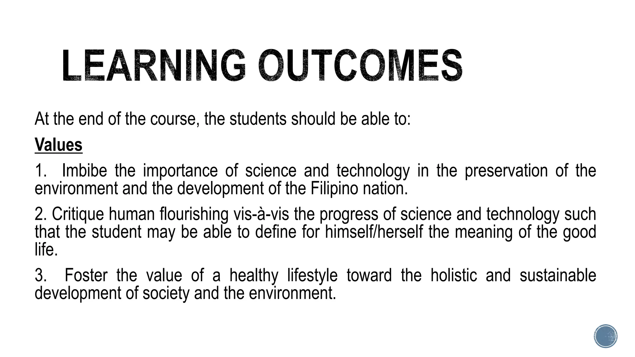At the end of the course, the students should be able to:
Values
1. Imbibe the importance of science and technology in the preservation of the
environment and the development of the Filipino nation.
2. Critique human flourishing vis-à-vis the progress of science and technology such
that the student may be able to define for himself/herself the meaning of the good
life.
3. Foster the value of a healthy lifestyle toward the holistic and sustainable
development of society and the environment.
 