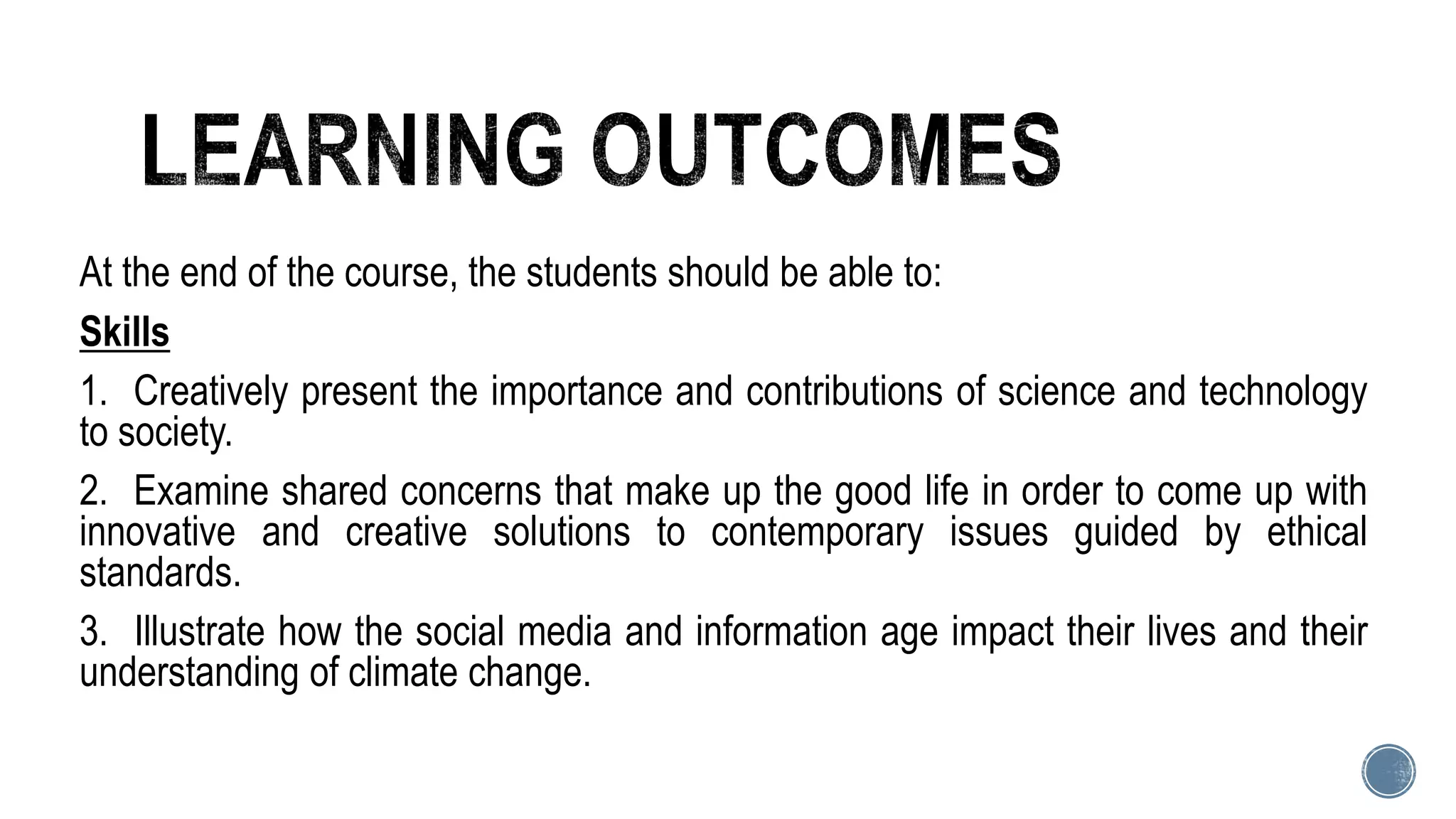 At the end of the course, the students should be able to:
Skills
1. Creatively present the importance and contributions of science and technology
to society.
2. Examine shared concerns that make up the good life in order to come up with
innovative and creative solutions to contemporary issues guided by ethical
standards.
3. Illustrate how the social media and information age impact their lives and their
understanding of climate change.
 