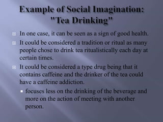  In one case, it can be seen as a sign of good health.
 It could be considered a tradition or ritual as many
people chose to drink tea ritualistically each day at
certain times.
 It could be considered a type drug being that it
contains caffeine and the drinker of the tea could
have a caffeine addiction.
 focuses less on the drinking of the beverage and
more on the action of meeting with another
person.
 