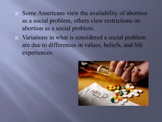  Some Americans view the availability of abortion
as a social problem, others view restrictions on
abortion as a social problem.
 Variations in what is considered a social problem
are due to differences in values, beliefs, and life
experiences.
 