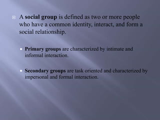  A social group is defined as two or more people
who have a common identity, interact, and form a
social relationship.
 Primary groups are characterized by intimate and
informal interaction.
 Secondary groups are task oriented and characterized by
impersonal and formal interaction.
 