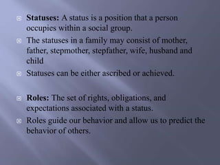  Statuses: A status is a position that a person
occupies within a social group.
 The statuses in a family may consist of mother,
father, stepmother, stepfather, wife, husband and
child
 Statuses can be either ascribed or achieved.
 Roles: The set of rights, obligations, and
expectations associated with a status.
 Roles guide our behavior and allow us to predict the
behavior of others.
 
