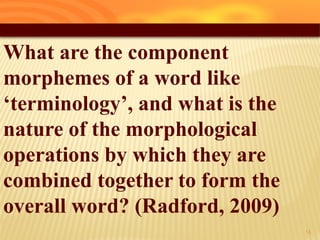 What are the component
morphemes of a word like
‘terminology’, and what is the
nature of the morphological
operations by which they are
combined together to form the
overall word? (Radford, 2009)
14
 