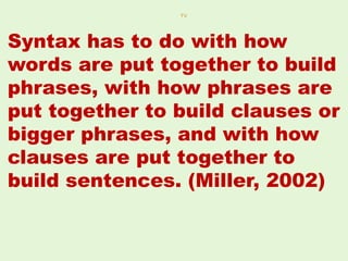 Syntax has to do with how
words are put together to build
phrases, with how phrases are
put together to build clauses or
bigger phrases, and with how
clauses are put together to
build sentences. (Miller, 2002)
27
 