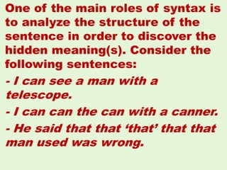 One of the main roles of syntax is
to analyze the structure of the
sentence in order to discover the
hidden meaning(s). Consider the
following sentences:
- I can see a man with a
telescope.
- I can can the can with a canner.
- He said that that ‘that’ that that
man used was wrong.
29
 