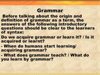 Grammar
Before talking about the origin and
definition of grammar as a term, the
answers of the following introductory
questions should be clear to the learners
of syntax:
-Do we acquire grammar or learn it? / Is it
acquired or learnt?
-- When do humans start learning/
acquiring grammar?
-- What does grammar teach? / What do
you learn by grammar?
3
 