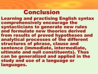 Conclusion
Learning and practising English syntax
comprehensively encourage the
syntacticians to generate new rules
and formulate new theories derived
from results of proved hypotheses and
analytical processes of the different
structures of phrase, clause and
sentence (immediate, intermediate,
ultimate and null constituents). Thus
can be generalized and applied in the
study and use of a language or
languages.
34
 