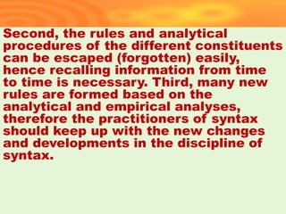 Second, the rules and analytical
procedures of the different constituents
can be escaped (forgotten) easily,
hence recalling information from time
to time is necessary. Third, many new
rules are formed based on the
analytical and empirical analyses,
therefore the practitioners of syntax
should keep up with the new changes
and developments in the discipline of
syntax.
37
 