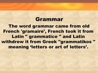 Grammar
The word grammar came from old
French 'gramaire', French took it from
Latin " grammatice " and Latin
withdrew it from Greek "grammatikos "
meaning ‘letters or art of letters’.
7
 
