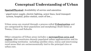 Conceptual Understanding of Urban
Spatial/Physical: Availability of service and amenities
• piped water supply, electric lighting, sewer lines, local transport
system, hospital, police station, court of low…
Urban areas are created through a process called Urbanization and
are categorized by their population and morphology (built form) as
Towns, Cities and Suburbs
Other categories of Urban areas includes a metropolitan area and
region:-that constitutes densely populated urban agglomeration and its
surrounding territories including satellite cities, towns and intervening
rural areas that are socioeconomically tied to the principal cites or
urban core.
 