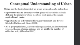 Conceptual Understanding of Urban
Cities are the basic element of an urban area and can be defined as:
• a permanent and densely settled place with administratively
defined boundaries whose members work primarily on non-
agricultural tasks.
• Opportunity for a diversified living environment and diverse
lifestyle (Gallion and Eisner,2003)
• It’s a geographic lexus, an economic organization, an institutional
process, theatre of social actions, and an aesthetic symbol of
collective unity (Mumford,1937)
 