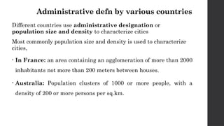 Administrative defn by various countries
Different countries use administrative designation or
population size and density to characterize cities
Most commonly population size and density is used to characterize
cities,
• In France: an area containing an agglomeration of more than 2000
inhabitants not more than 200 meters between houses.
• Australia: Population clusters of 1000 or more people, with a
density of 200 or more persons per sq.km.
 
