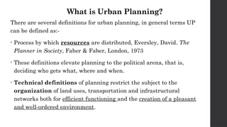 What is Urban Planning?
There are several definitions for urban planning, in general terms UP
can be defined as:-
• Process by which resources are distributed, Eversley, David. The
Planner in Society, Faber & Faber, London, 1973
• These definitions elevate planning to the political arena, that is,
deciding who gets what, where and when.
• Technical definitions of planning restrict the subject to the
organization of land uses, transportation and infrastructural
networks both for efficient functioning and the creation of a pleasant
and well-ordered environment.
 