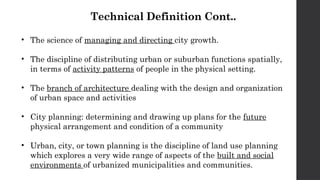 Technical Definition Cont..
• The science of managing and directing city growth.
• The discipline of distributing urban or suburban functions spatially,
in terms of activity patterns of people in the physical setting.
• The branch of architecture dealing with the design and organization
of urban space and activities
• City planning: determining and drawing up plans for the future
physical arrangement and condition of a community
• Urban, city, or town planning is the discipline of land use planning
which explores a very wide range of aspects of the built and social
environments of urbanized municipalities and communities.
 