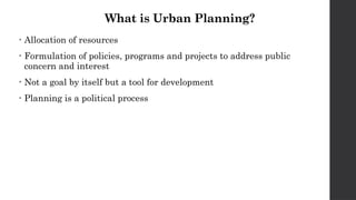 What is Urban Planning?
• Allocation of resources
• Formulation of policies, programs and projects to address public
concern and interest
• Not a goal by itself but a tool for development
• Planning is a political process
 