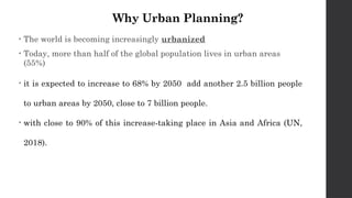 Why Urban Planning?
• The world is becoming increasingly urbanized
• Today, more than half of the global population lives in urban areas
(55%)
• it is expected to increase to 68% by 2050 add another 2.5 billion people
to urban areas by 2050, close to 7 billion people.
• with close to 90% of this increase-taking place in Asia and Africa (UN,
2018).
 