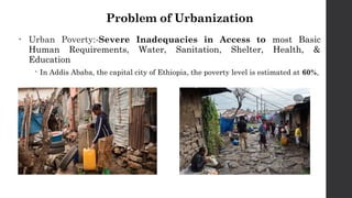 Problem of Urbanization
• Urban Poverty:-Severe Inadequacies in Access to most Basic
Human Requirements, Water, Sanitation, Shelter, Health, &
Education
 In Addis Ababa, the capital city of Ethiopia, the poverty level is estimated at 60%,
 
