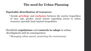 The need for Urban Planning
• Equitable distribution of resources
Avoids privilege and exclusion between the society /regardless
of race, age, gender, social status/ regarding access to urban
resources specially land /spatial inequalities
• Establish regulations and controls to adapt to urban
development and its consequences
Managing urban sprawl, protecting the environment
 