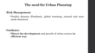 The need for Urban Planning
• Risk Management
Predict disaster (Pandemic, global warming, natural and man-
made disasters)
• Guidance
Direct the development and growth of urban centers in
efficient way
 
