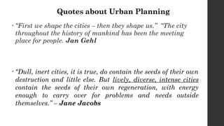 Quotes about Urban Planning
• “First we shape the cities – then they shape us.” “The city
throughout the history of mankind has been the meeting
place for people. Jan Gehl
• “Dull, inert cities, it is true, do contain the seeds of their own
destruction and little else. But lively, diverse, intense cities
contain the seeds of their own regeneration, with energy
enough to carry over for problems and needs outside
themselves.” – Jane Jacobs
 