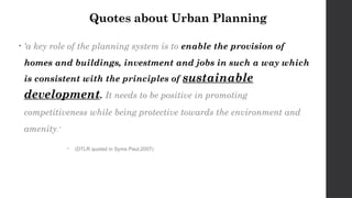 Quotes about Urban Planning
• ‘a key role of the planning system is to enable the provision of
homes and buildings, investment and jobs in such a way which
is consistent with the principles of sustainable
development. It needs to be positive in promoting
competitiveness while being protective towards the environment and
amenity.’
 (DTLR quoted in Syms Paul,2007)
 