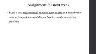 Assignment for next week!
 Select a any neighborhood, suburbs, town or city and describe the
main urban problems and discuss how to remedy the existing
problems.
 