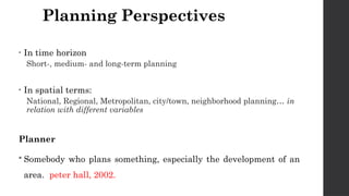 Planning Perspectives
• In time horizon
Short-, medium- and long-term planning
• In spatial terms:
National, Regional, Metropolitan, city/town, neighborhood planning… in
relation with different variables
Planner
 Somebody who plans something, especially the development of an
area. peter hall, 2002.
 