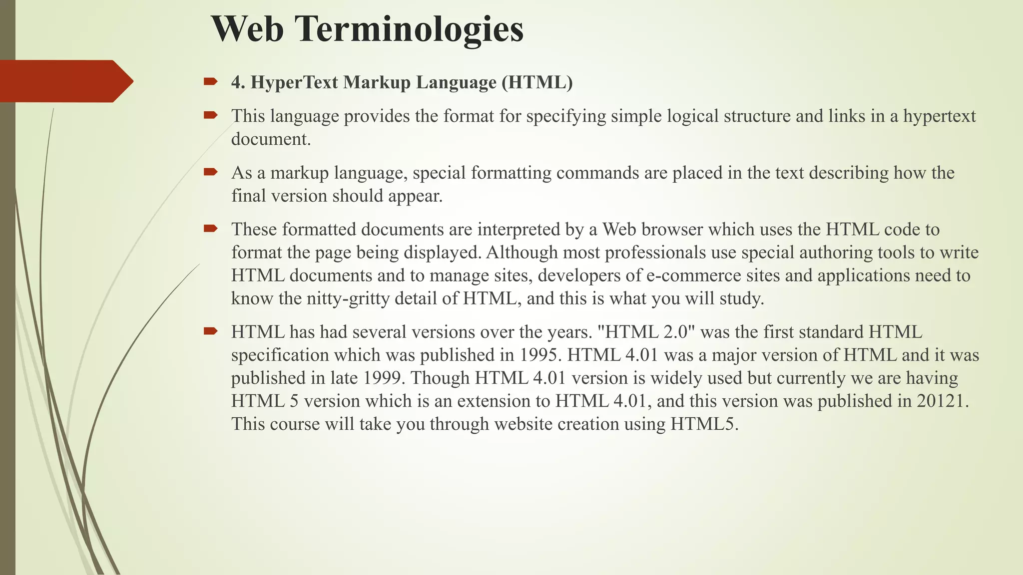 Web Terminologies
 4. HyperText Markup Language (HTML)
 This language provides the format for specifying simple logical structure and links in a hypertext
document.
 As a markup language, special formatting commands are placed in the text describing how the
final version should appear.
 These formatted documents are interpreted by a Web browser which uses the HTML code to
format the page being displayed. Although most professionals use special authoring tools to write
HTML documents and to manage sites, developers of e-commerce sites and applications need to
know the nitty-gritty detail of HTML, and this is what you will study.
 HTML has had several versions over the years. "HTML 2.0" was the first standard HTML
specification which was published in 1995. HTML 4.01 was a major version of HTML and it was
published in late 1999. Though HTML 4.01 version is widely used but currently we are having
HTML 5 version which is an extension to HTML 4.01, and this version was published in 20121.
This course will take you through website creation using HTML5.
 