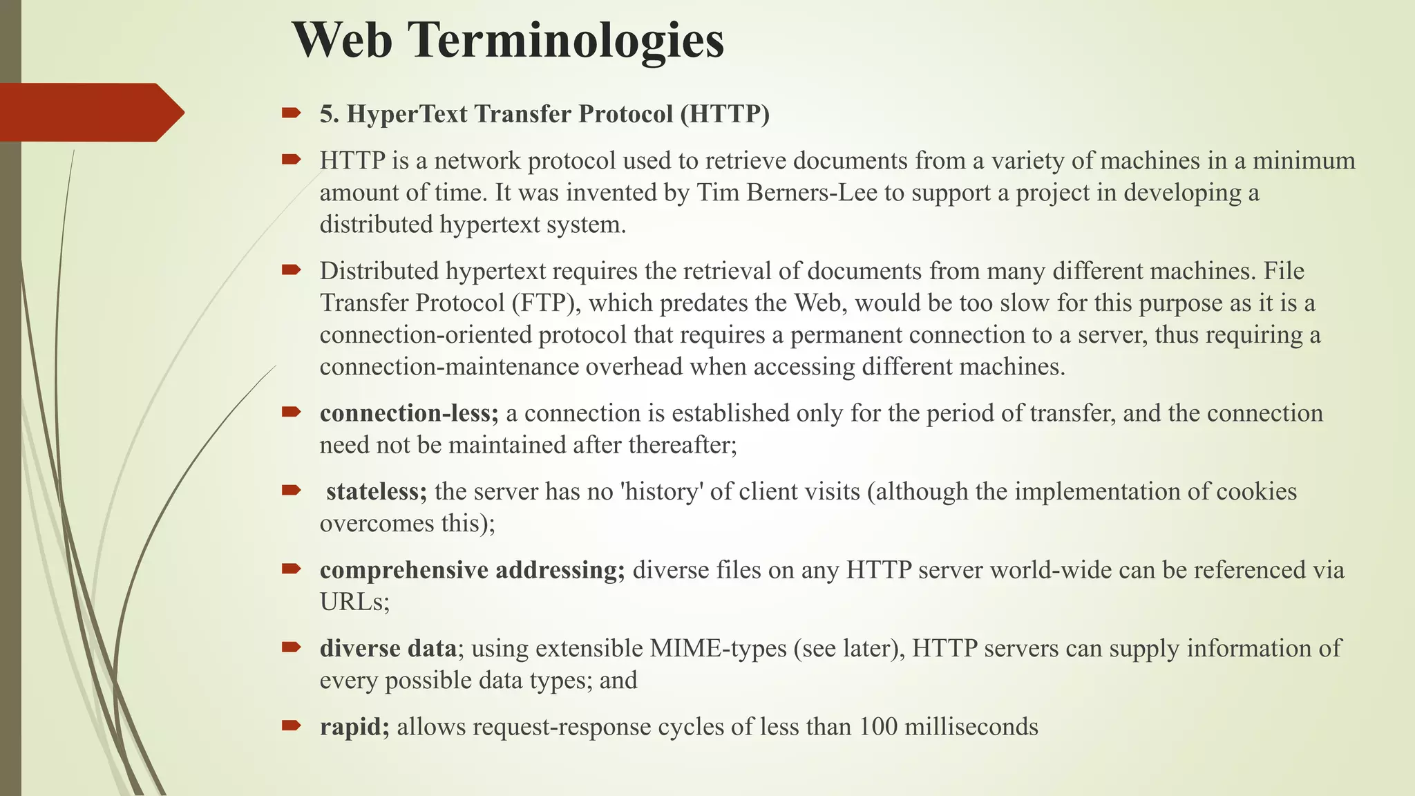 Web Terminologies
 5. HyperText Transfer Protocol (HTTP)
 HTTP is a network protocol used to retrieve documents from a variety of machines in a minimum
amount of time. It was invented by Tim Berners-Lee to support a project in developing a
distributed hypertext system.
 Distributed hypertext requires the retrieval of documents from many different machines. File
Transfer Protocol (FTP), which predates the Web, would be too slow for this purpose as it is a
connection-oriented protocol that requires a permanent connection to a server, thus requiring a
connection-maintenance overhead when accessing different machines.
 connection-less; a connection is established only for the period of transfer, and the connection
need not be maintained after thereafter;
 stateless; the server has no 'history' of client visits (although the implementation of cookies
overcomes this);
 comprehensive addressing; diverse files on any HTTP server world-wide can be referenced via
URLs;
 diverse data; using extensible MIME-types (see later), HTTP servers can supply information of
every possible data types; and
 rapid; allows request-response cycles of less than 100 milliseconds
 