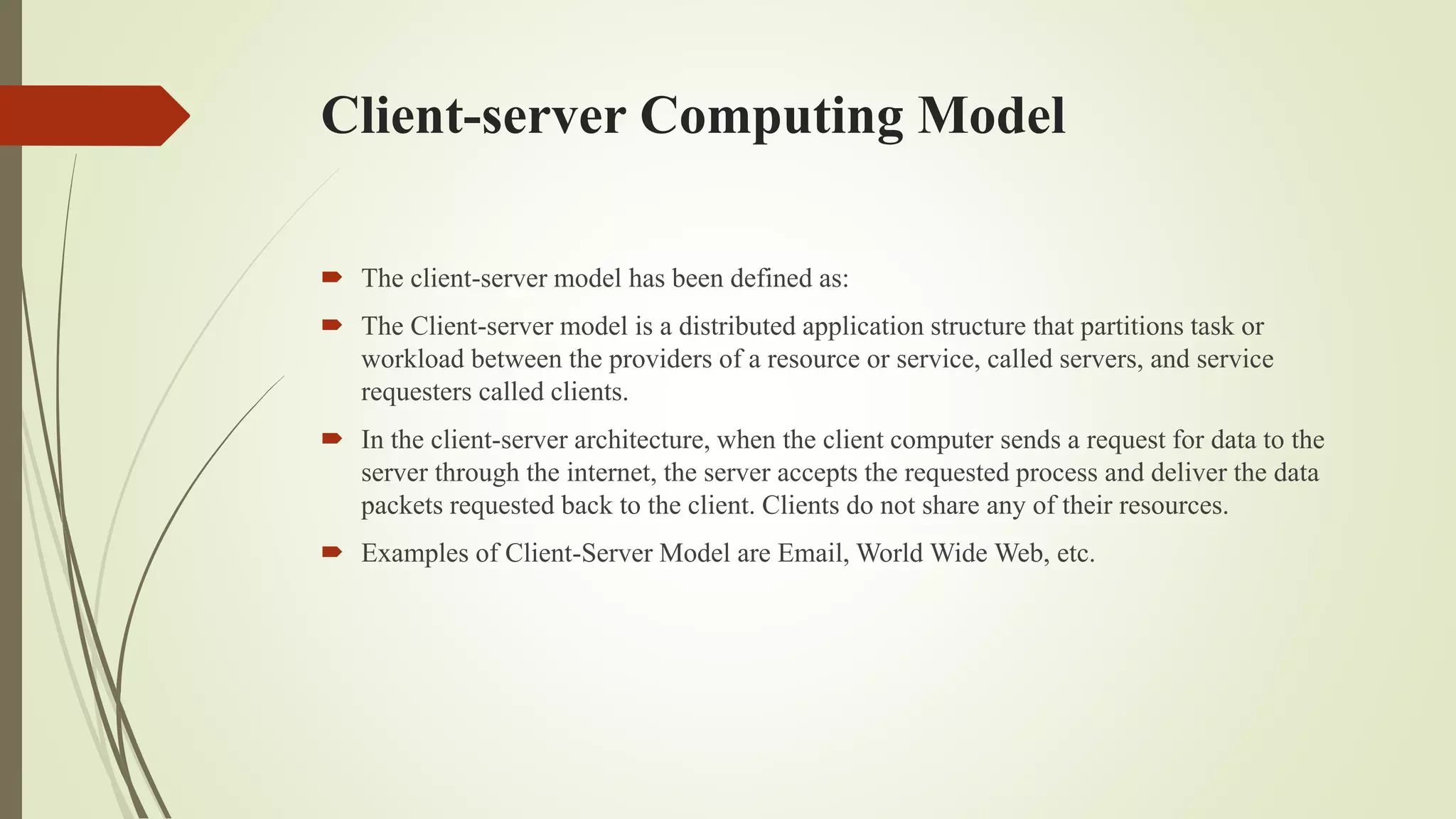 Client-server Computing Model
 The client-server model has been defined as:
 The Client-server model is a distributed application structure that partitions task or
workload between the providers of a resource or service, called servers, and service
requesters called clients.
 In the client-server architecture, when the client computer sends a request for data to the
server through the internet, the server accepts the requested process and deliver the data
packets requested back to the client. Clients do not share any of their resources.
 Examples of Client-Server Model are Email, World Wide Web, etc.
 