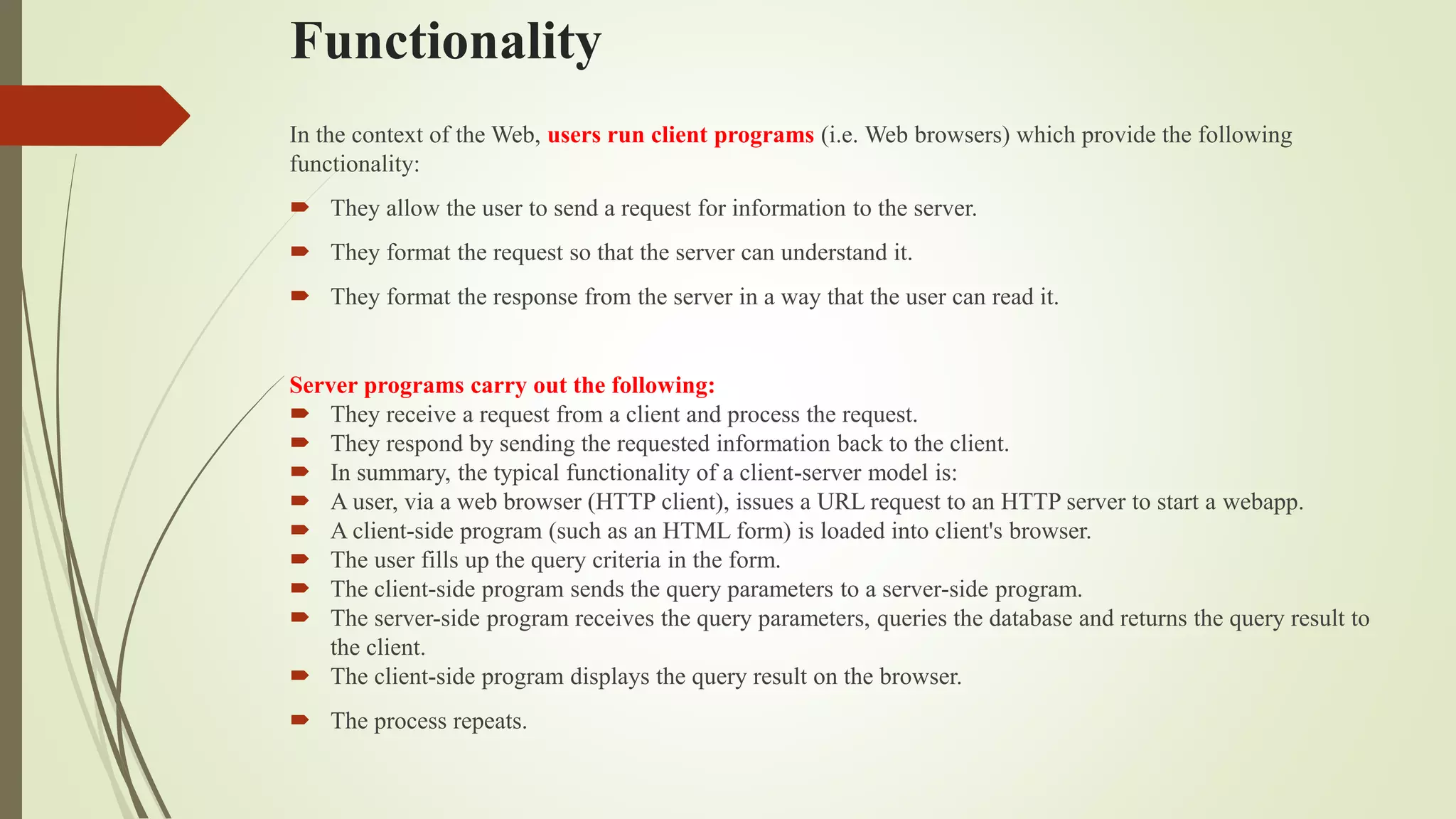 Functionality
In the context of the Web, users run client programs (i.e. Web browsers) which provide the following
functionality:
 They allow the user to send a request for information to the server.
 They format the request so that the server can understand it.
 They format the response from the server in a way that the user can read it.
Server programs carry out the following:
 They receive a request from a client and process the request.
 They respond by sending the requested information back to the client.
 In summary, the typical functionality of a client-server model is:
 A user, via a web browser (HTTP client), issues a URL request to an HTTP server to start a webapp.
 A client-side program (such as an HTML form) is loaded into client's browser.
 The user fills up the query criteria in the form.
 The client-side program sends the query parameters to a server-side program.
 The server-side program receives the query parameters, queries the database and returns the query result to
the client.
 The client-side program displays the query result on the browser.
 The process repeats.
 