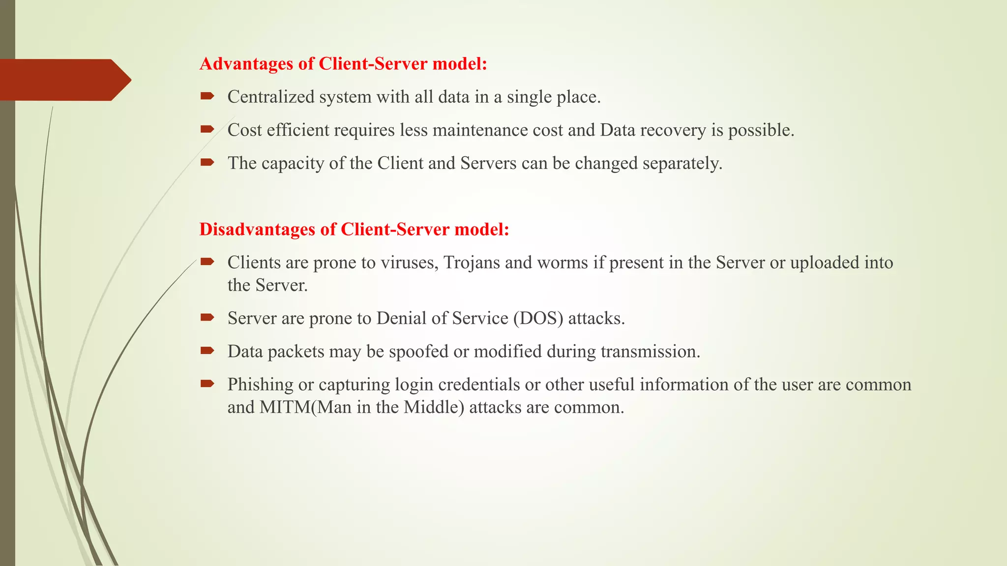 Advantages of Client-Server model:
 Centralized system with all data in a single place.
 Cost efficient requires less maintenance cost and Data recovery is possible.
 The capacity of the Client and Servers can be changed separately.
Disadvantages of Client-Server model:
 Clients are prone to viruses, Trojans and worms if present in the Server or uploaded into
the Server.
 Server are prone to Denial of Service (DOS) attacks.
 Data packets may be spoofed or modified during transmission.
 Phishing or capturing login credentials or other useful information of the user are common
and MITM(Man in the Middle) attacks are common.
 