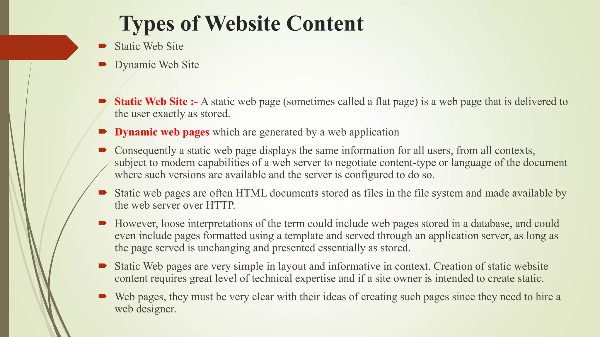 Types of Website Content
 Static Web Site
 Dynamic Web Site
 Static Web Site :- A static web page (sometimes called a flat page) is a web page that is delivered to
the user exactly as stored.
 Dynamic web pages which are generated by a web application
 Consequently a static web page displays the same information for all users, from all contexts,
subject to modern capabilities of a web server to negotiate content-type or language of the document
where such versions are available and the server is configured to do so.
 Static web pages are often HTML documents stored as files in the file system and made available by
the web server over HTTP.
 However, loose interpretations of the term could include web pages stored in a database, and could
even include pages formatted using a template and served through an application server, as long as
the page served is unchanging and presented essentially as stored.
 Static Web pages are very simple in layout and informative in context. Creation of static website
content requires great level of technical expertise and if a site owner is intended to create static.
 Web pages, they must be very clear with their ideas of creating such pages since they need to hire a
web designer.
 