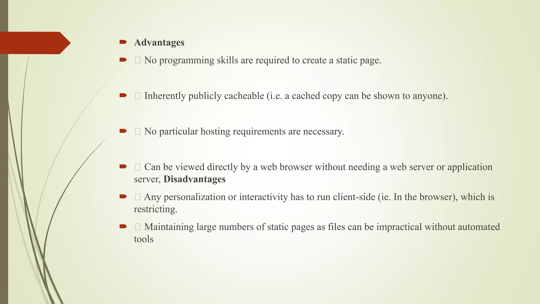  Advantages
 No programming skills are required to create a static page.
 Inherently publicly cacheable (i.e. a cached copy can be shown to anyone).
 No particular hosting requirements are necessary.
 Can be viewed directly by a web browser without needing a web server or application
server, Disadvantages
 Any personalization or interactivity has to run client-side (ie. In the browser), which is
restricting.
 Maintaining large numbers of static pages as files can be impractical without automated
tools
 