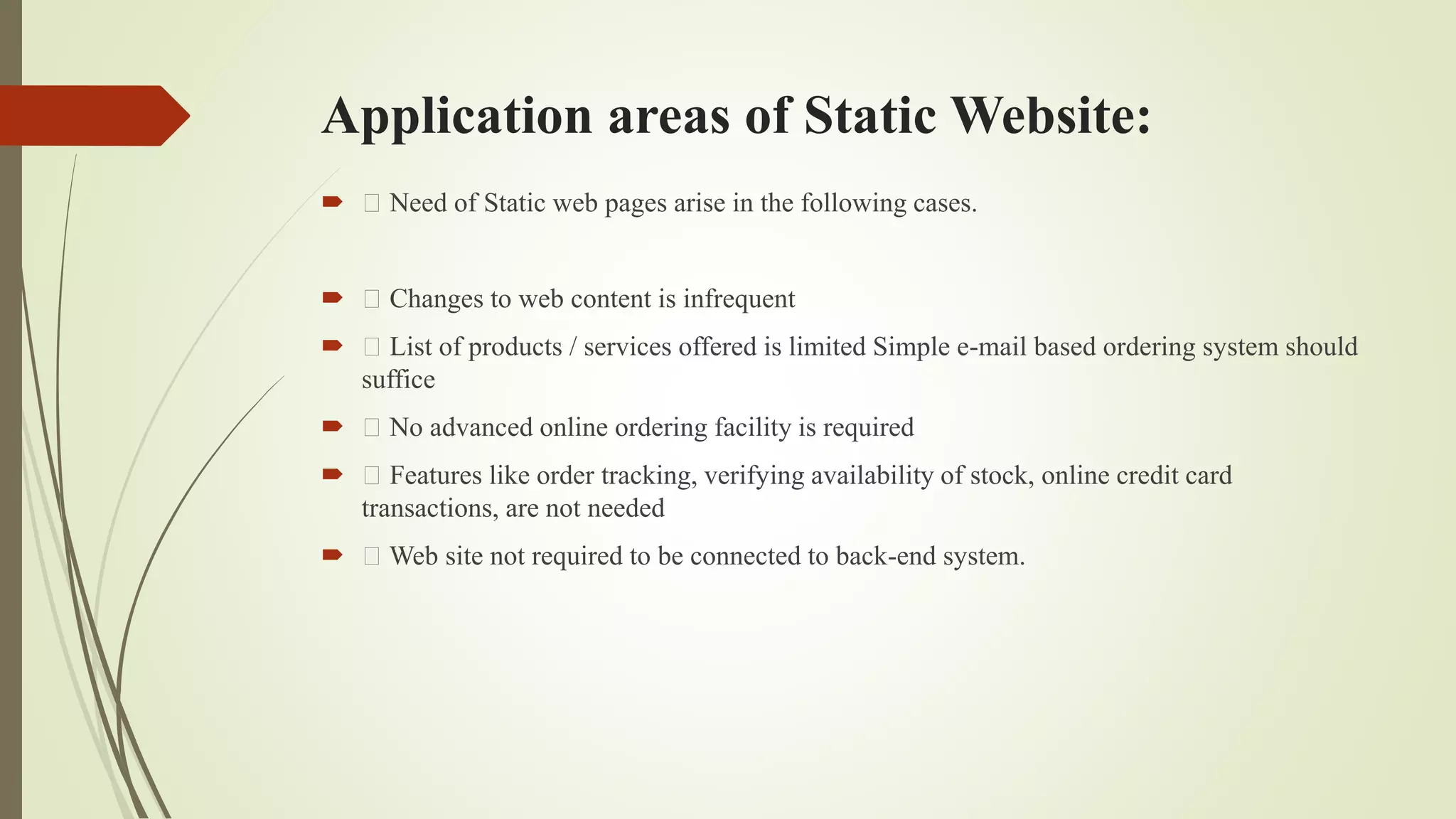 Application areas of Static Website:
 Need of Static web pages arise in the following cases.
 Changes to web content is infrequent
 List of products / services offered is limited Simple e-mail based ordering system should
suffice
 No advanced online ordering facility is required
 Features like order tracking, verifying availability of stock, online credit card
transactions, are not needed
 Web site not required to be connected to back-end system.
 