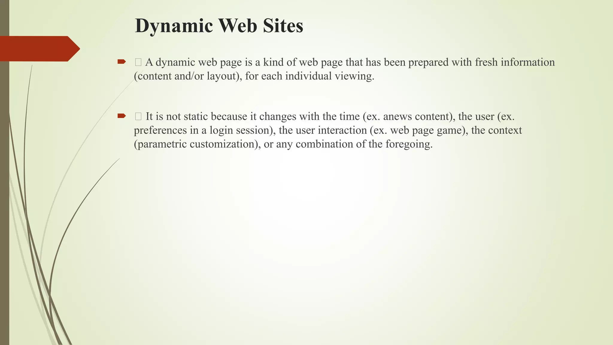 Dynamic Web Sites
 A dynamic web page is a kind of web page that has been prepared with fresh information
(content and/or layout), for each individual viewing.
 It is not static because it changes with the time (ex. anews content), the user (ex.
preferences in a login session), the user interaction (ex. web page game), the context
(parametric customization), or any combination of the foregoing.
 