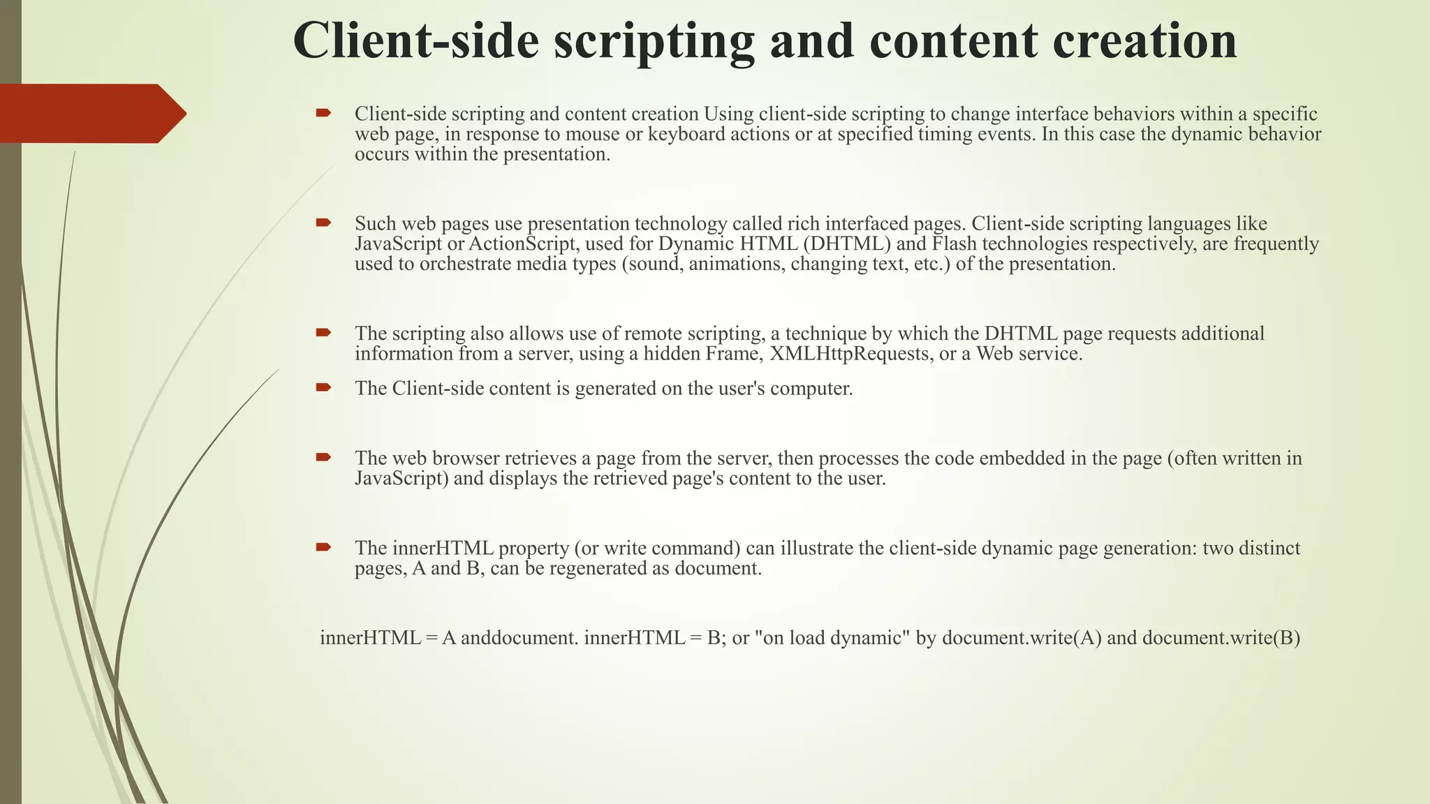 Client-side scripting and content creation
 Client-side scripting and content creation Using client-side scripting to change interface behaviors within a specific
web page, in response to mouse or keyboard actions or at specified timing events. In this case the dynamic behavior
occurs within the presentation.
 Such web pages use presentation technology called rich interfaced pages. Client-side scripting languages like
JavaScript or ActionScript, used for Dynamic HTML (DHTML) and Flash technologies respectively, are frequently
used to orchestrate media types (sound, animations, changing text, etc.) of the presentation.
 The scripting also allows use of remote scripting, a technique by which the DHTML page requests additional
information from a server, using a hidden Frame, XMLHttpRequests, or a Web service.
 The Client-side content is generated on the user's computer.
 The web browser retrieves a page from the server, then processes the code embedded in the page (often written in
JavaScript) and displays the retrieved page's content to the user.
 The innerHTML property (or write command) can illustrate the client-side dynamic page generation: two distinct
pages, A and B, can be regenerated as document.
innerHTML = A anddocument. innerHTML = B; or "on load dynamic" by document.write(A) and document.write(B)
 