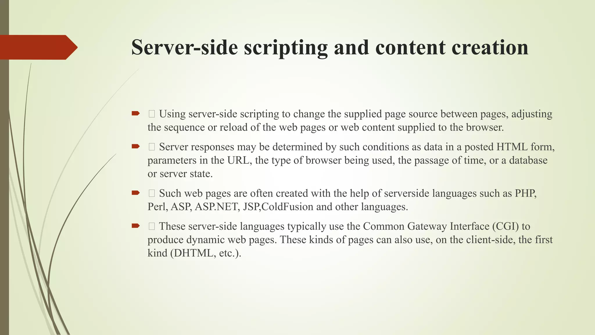 Server-side scripting and content creation
 Using server-side scripting to change the supplied page source between pages, adjusting
the sequence or reload of the web pages or web content supplied to the browser.
 Server responses may be determined by such conditions as data in a posted HTML form,
parameters in the URL, the type of browser being used, the passage of time, or a database
or server state.
 Such web pages are often created with the help of serverside languages such as PHP,
Perl, ASP, ASP.NET, JSP,ColdFusion and other languages.
 These server-side languages typically use the Common Gateway Interface (CGI) to
produce dynamic web pages. These kinds of pages can also use, on the client-side, the first
kind (DHTML, etc.).
 