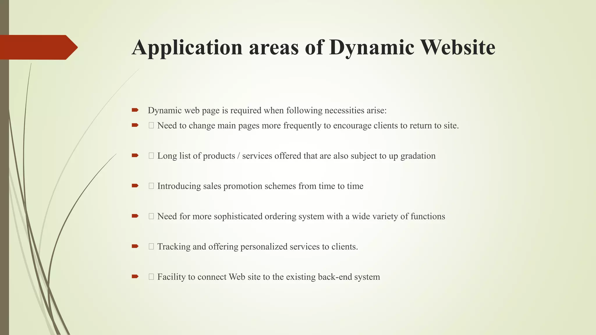 Application areas of Dynamic Website
 Dynamic web page is required when following necessities arise:
 Need to change main pages more frequently to encourage clients to return to site.
 Long list of products / services offered that are also subject to up gradation
 Introducing sales promotion schemes from time to time
 Need for more sophisticated ordering system with a wide variety of functions
 Tracking and offering personalized services to clients.
 Facility to connect Web site to the existing back-end system
 