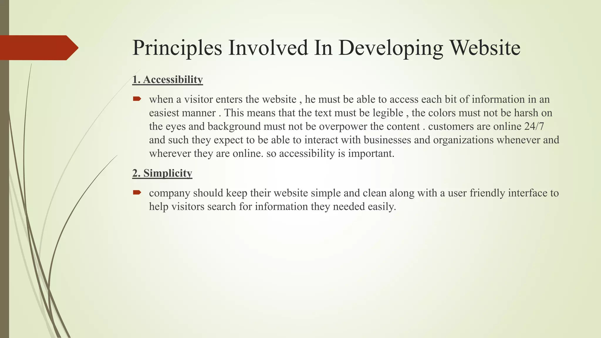 Principles Involved In Developing Website
1. Accessibility
 when a visitor enters the website , he must be able to access each bit of information in an
easiest manner . This means that the text must be legible , the colors must not be harsh on
the eyes and background must not be overpower the content . customers are online 24/7
and such they expect to be able to interact with businesses and organizations whenever and
wherever they are online. so accessibility is important.
2. Simplicity
 company should keep their website simple and clean along with a user friendly interface to
help visitors search for information they needed easily.
 