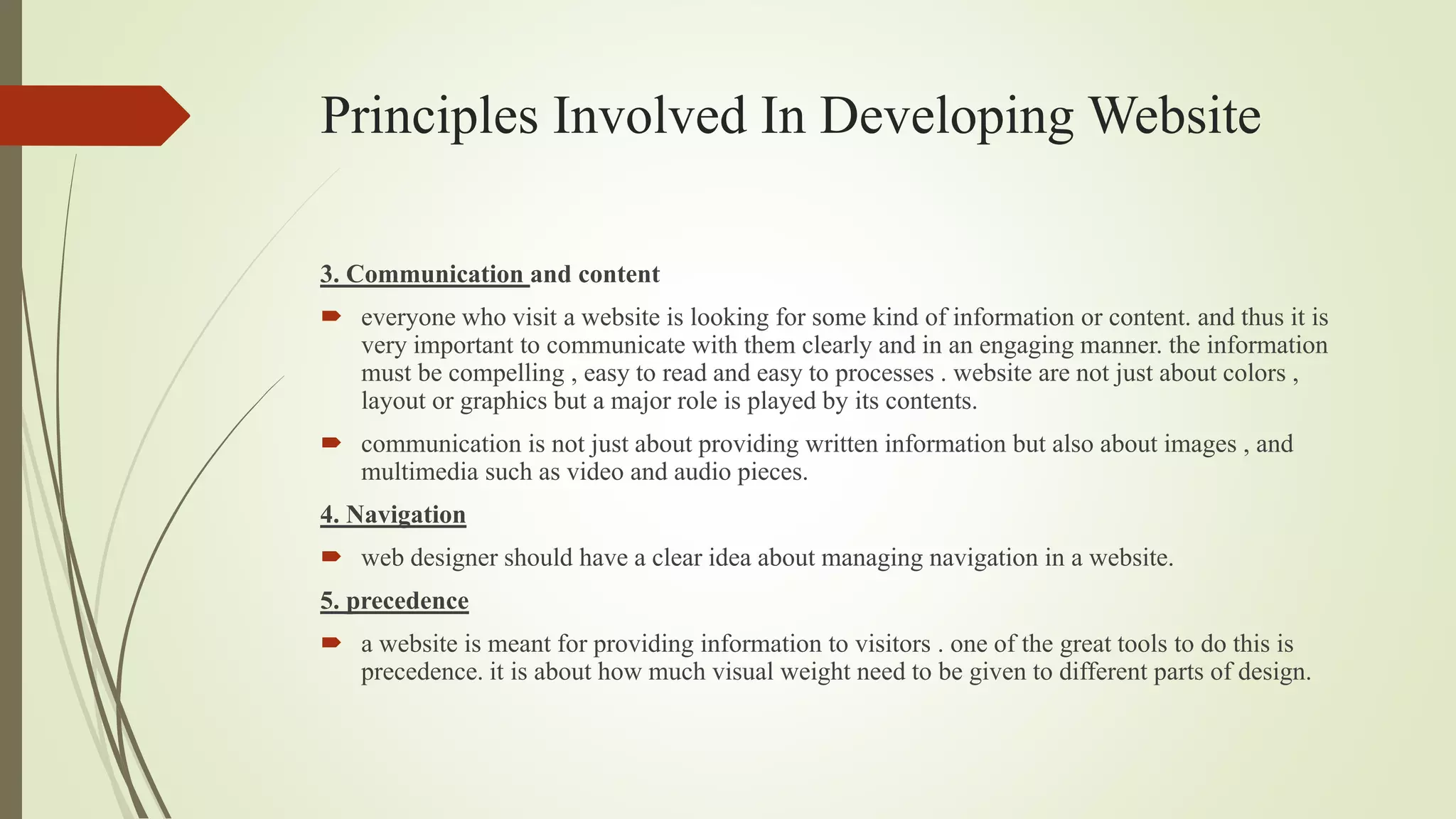 Principles Involved In Developing Website
3. Communication and content
 everyone who visit a website is looking for some kind of information or content. and thus it is
very important to communicate with them clearly and in an engaging manner. the information
must be compelling , easy to read and easy to processes . website are not just about colors ,
layout or graphics but a major role is played by its contents.
 communication is not just about providing written information but also about images , and
multimedia such as video and audio pieces.
4. Navigation
 web designer should have a clear idea about managing navigation in a website.
5. precedence
 a website is meant for providing information to visitors . one of the great tools to do this is
precedence. it is about how much visual weight need to be given to different parts of design.
 