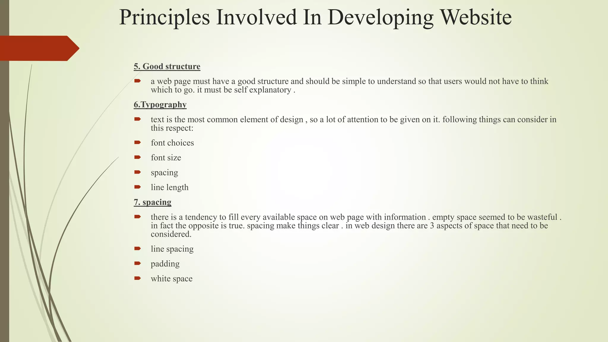 Principles Involved In Developing Website
5. Good structure
 a web page must have a good structure and should be simple to understand so that users would not have to think
which to go. it must be self explanatory .
6.Typography
 text is the most common element of design , so a lot of attention to be given on it. following things can consider in
this respect:
 font choices
 font size
 spacing
 line length
7. spacing
 there is a tendency to fill every available space on web page with information . empty space seemed to be wasteful .
in fact the opposite is true. spacing make things clear . in web design there are 3 aspects of space that need to be
considered.
 line spacing
 padding
 white space
 