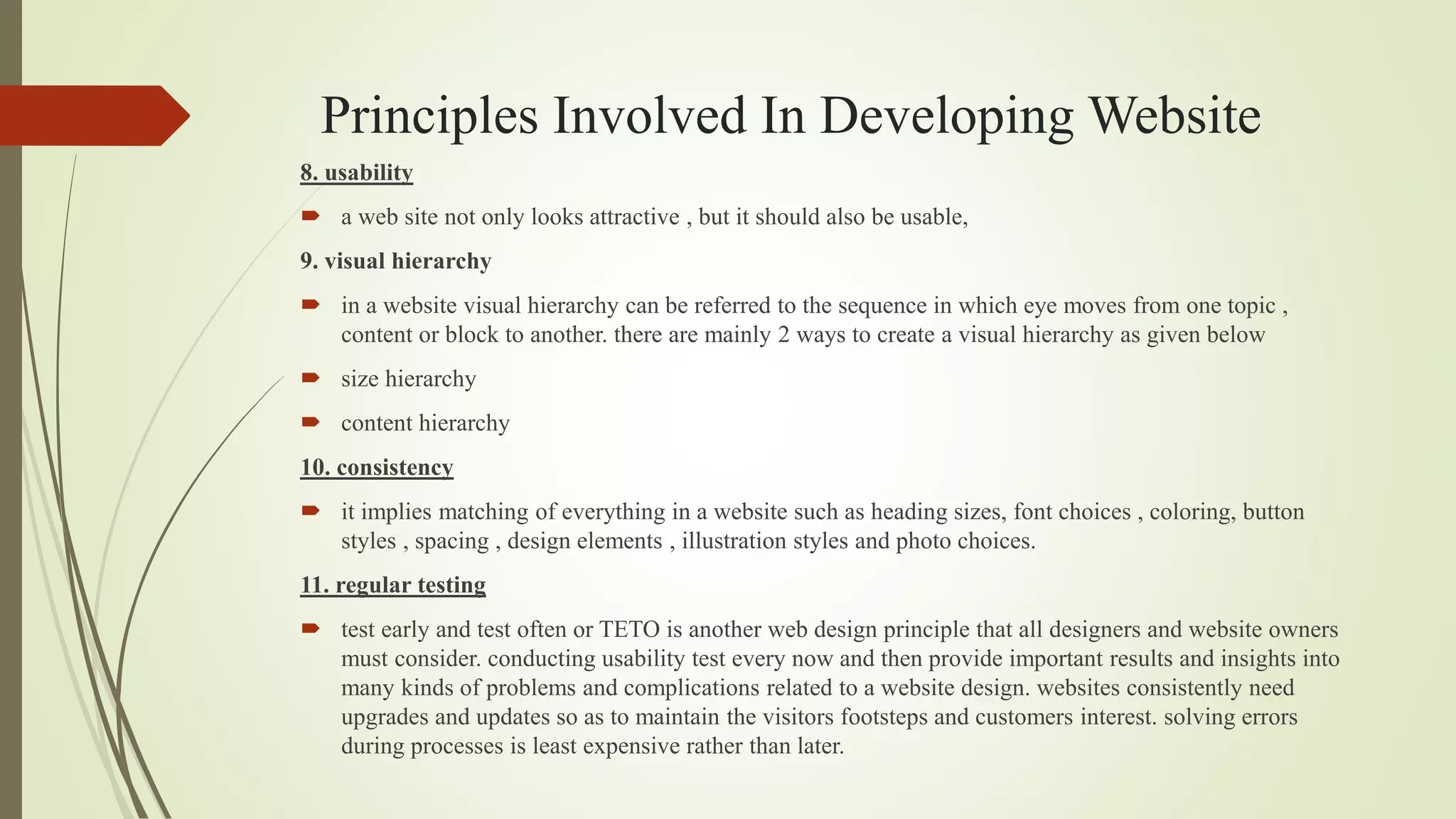 Principles Involved In Developing Website
8. usability
 a web site not only looks attractive , but it should also be usable,
9. visual hierarchy
 in a website visual hierarchy can be referred to the sequence in which eye moves from one topic ,
content or block to another. there are mainly 2 ways to create a visual hierarchy as given below
 size hierarchy
 content hierarchy
10. consistency
 it implies matching of everything in a website such as heading sizes, font choices , coloring, button
styles , spacing , design elements , illustration styles and photo choices.
11. regular testing
 test early and test often or TETO is another web design principle that all designers and website owners
must consider. conducting usability test every now and then provide important results and insights into
many kinds of problems and complications related to a website design. websites consistently need
upgrades and updates so as to maintain the visitors footsteps and customers interest. solving errors
during processes is least expensive rather than later.
 