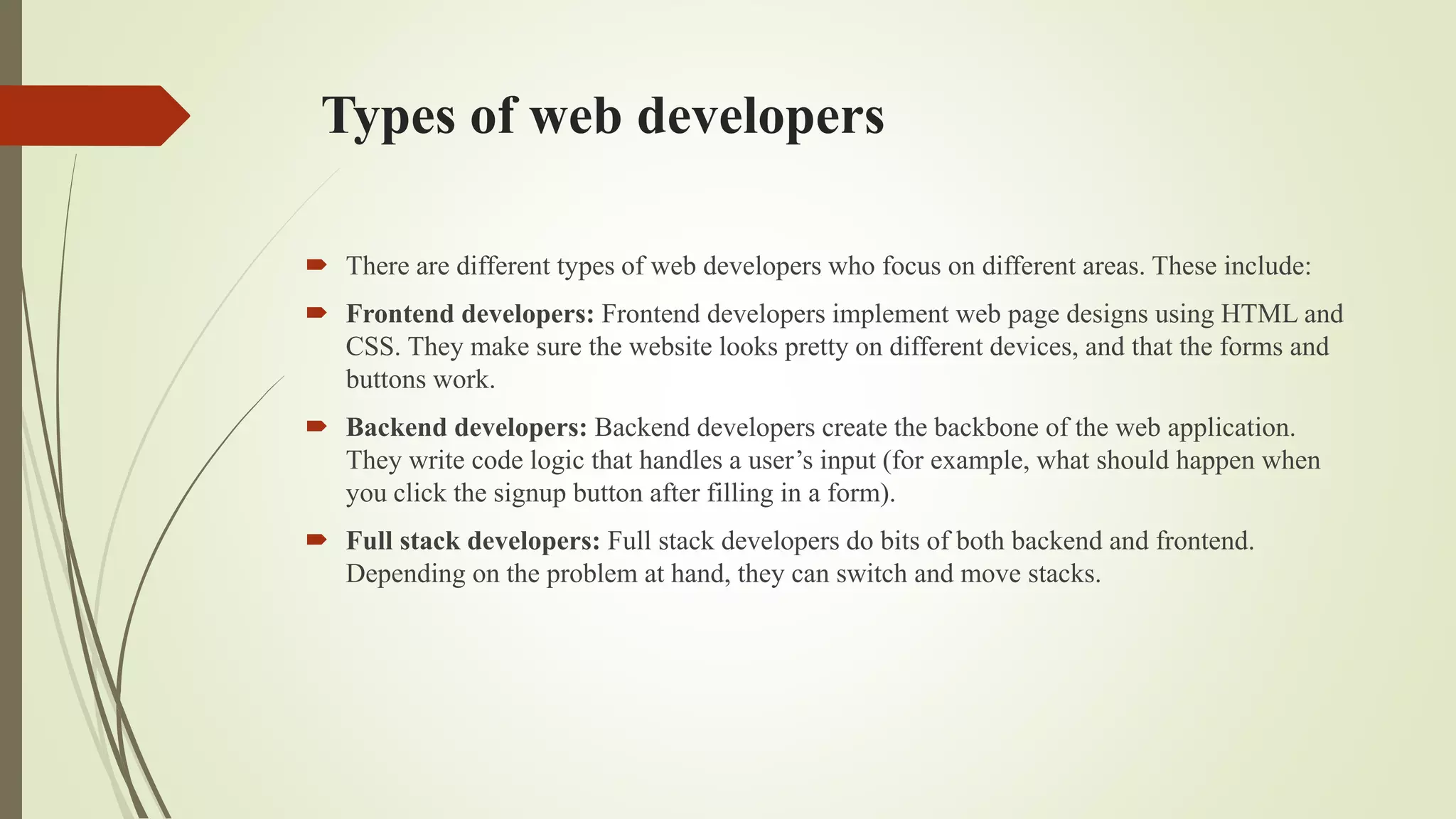 Types of web developers
 There are different types of web developers who focus on different areas. These include:
 Frontend developers: Frontend developers implement web page designs using HTML and
CSS. They make sure the website looks pretty on different devices, and that the forms and
buttons work.
 Backend developers: Backend developers create the backbone of the web application.
They write code logic that handles a user’s input (for example, what should happen when
you click the signup button after filling in a form).
 Full stack developers: Full stack developers do bits of both backend and frontend.
Depending on the problem at hand, they can switch and move stacks.
 
