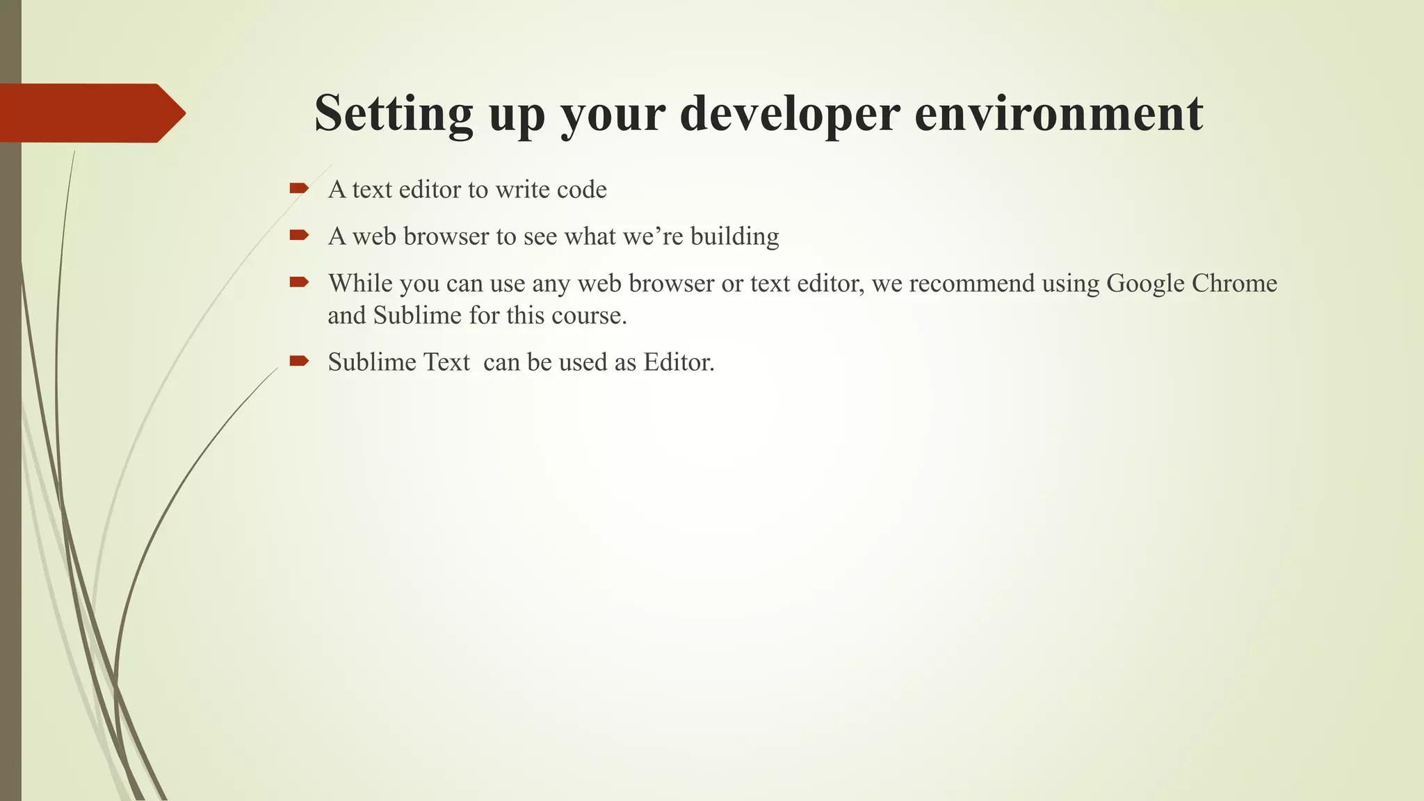 Setting up your developer environment
 A text editor to write code
 A web browser to see what we’re building
 While you can use any web browser or text editor, we recommend using Google Chrome
and Sublime for this course.
 Sublime Text can be used as Editor.
 