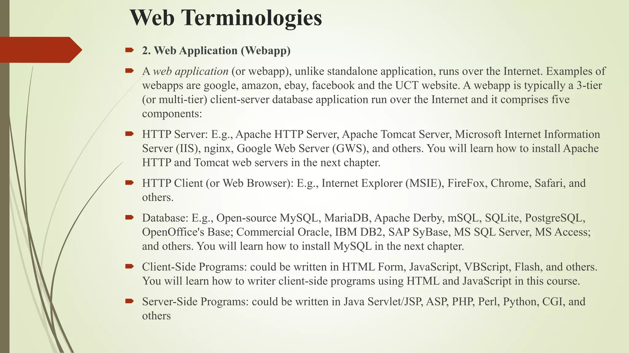 Web Terminologies
 2. Web Application (Webapp)
 A web application (or webapp), unlike standalone application, runs over the Internet. Examples of
webapps are google, amazon, ebay, facebook and the UCT website. A webapp is typically a 3-tier
(or multi-tier) client-server database application run over the Internet and it comprises five
components:
 HTTP Server: E.g., Apache HTTP Server, Apache Tomcat Server, Microsoft Internet Information
Server (IIS), nginx, Google Web Server (GWS), and others. You will learn how to install Apache
HTTP and Tomcat web servers in the next chapter.
 HTTP Client (or Web Browser): E.g., Internet Explorer (MSIE), FireFox, Chrome, Safari, and
others.
 Database: E.g., Open-source MySQL, MariaDB, Apache Derby, mSQL, SQLite, PostgreSQL,
OpenOffice's Base; Commercial Oracle, IBM DB2, SAP SyBase, MS SQL Server, MS Access;
and others. You will learn how to install MySQL in the next chapter.
 Client-Side Programs: could be written in HTML Form, JavaScript, VBScript, Flash, and others.
You will learn how to writer client-side programs using HTML and JavaScript in this course.
 Server-Side Programs: could be written in Java Servlet/JSP, ASP, PHP, Perl, Python, CGI, and
others
 