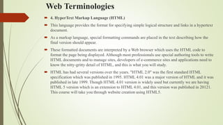 Web Terminologies
 4. HyperText Markup Language (HTML)
 This language provides the format for specifying simple logical structure and links in a hypertext
document.
 As a markup language, special formatting commands are placed in the text describing how the
final version should appear.
 These formatted documents are interpreted by a Web browser which uses the HTML code to
format the page being displayed. Although most professionals use special authoring tools to write
HTML documents and to manage sites, developers of e-commerce sites and applications need to
know the nitty-gritty detail of HTML, and this is what you will study.
 HTML has had several versions over the years. "HTML 2.0" was the first standard HTML
specification which was published in 1995. HTML 4.01 was a major version of HTML and it was
published in late 1999. Though HTML 4.01 version is widely used but currently we are having
HTML 5 version which is an extension to HTML 4.01, and this version was published in 20121.
This course will take you through website creation using HTML5.
 
