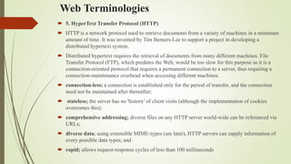 Web Terminologies
 5. HyperText Transfer Protocol (HTTP)
 HTTP is a network protocol used to retrieve documents from a variety of machines in a minimum
amount of time. It was invented by Tim Berners-Lee to support a project in developing a
distributed hypertext system.
 Distributed hypertext requires the retrieval of documents from many different machines. File
Transfer Protocol (FTP), which predates the Web, would be too slow for this purpose as it is a
connection-oriented protocol that requires a permanent connection to a server, thus requiring a
connection-maintenance overhead when accessing different machines.
 connection-less; a connection is established only for the period of transfer, and the connection
need not be maintained after thereafter;
 stateless; the server has no 'history' of client visits (although the implementation of cookies
overcomes this);
 comprehensive addressing; diverse files on any HTTP server world-wide can be referenced via
URLs;
 diverse data; using extensible MIME-types (see later), HTTP servers can supply information of
every possible data types; and
 rapid; allows request-response cycles of less than 100 milliseconds
 