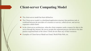 Client-server Computing Model
 The client-server model has been defined as:
 The Client-server model is a distributed application structure that partitions task or
workload between the providers of a resource or service, called servers, and service
requesters called clients.
 In the client-server architecture, when the client computer sends a request for data to the
server through the internet, the server accepts the requested process and deliver the data
packets requested back to the client. Clients do not share any of their resources.
 Examples of Client-Server Model are Email, World Wide Web, etc.
 